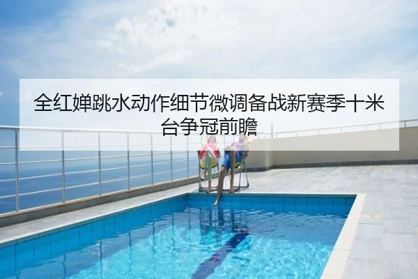 全红婵跳水动作细节微调备战新赛季十米台争冠前瞻