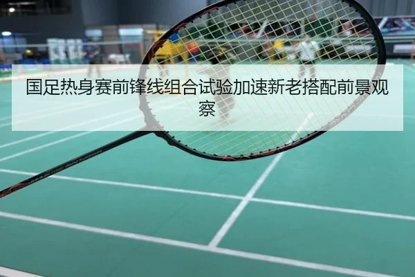 国足热身赛前锋线组合试验加速新老搭配前景观察