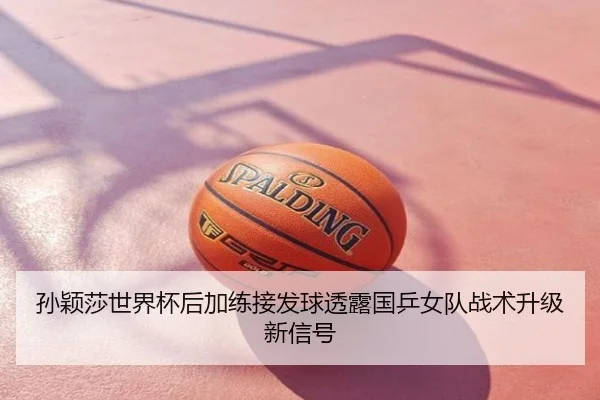 孙颖莎世界杯后加练接发球透露国乒女队战术升级新信号
