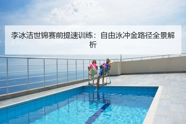 李冰洁世锦赛前提速训练：自由泳冲金路径全景解析