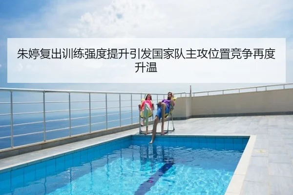 朱婷复出训练强度提升引发国家队主攻位置竞争再度升温