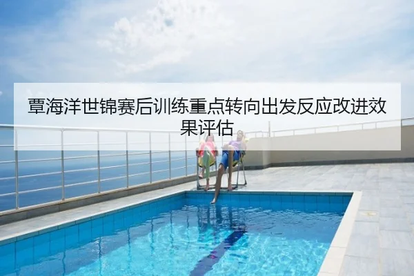 覃海洋世锦赛后训练重点转向出发反应改进效果评估