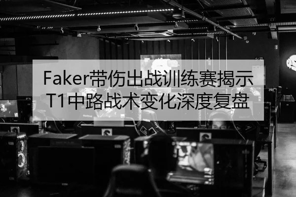 Faker带伤出战训练赛揭示T1中路战术变化深度复盘
