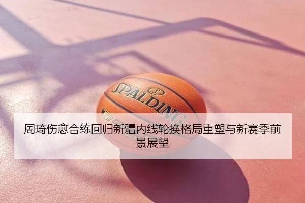 周琦伤愈合练回归新疆内线轮换格局重塑与新赛季前景展望