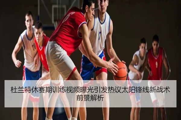 杜兰特休赛期训练视频曝光引发热议太阳锋线新战术前景解析