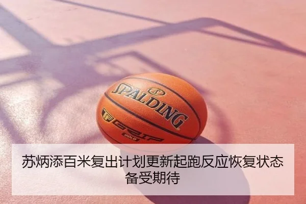 苏炳添百米复出计划更新起跑反应恢复状态备受期待