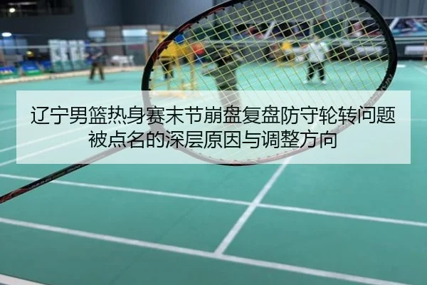 辽宁男篮热身赛末节崩盘复盘防守轮转问题被点名的深层原因与调整方向