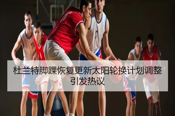 杜兰特脚踝恢复更新太阳轮换计划调整引发热议